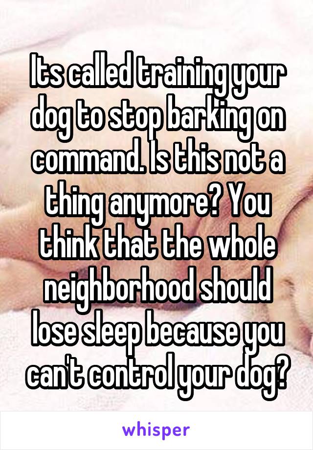 Its called training your dog to stop barking on command. Is this not a thing anymore? You think that the whole neighborhood should lose sleep because you can't control your dog?