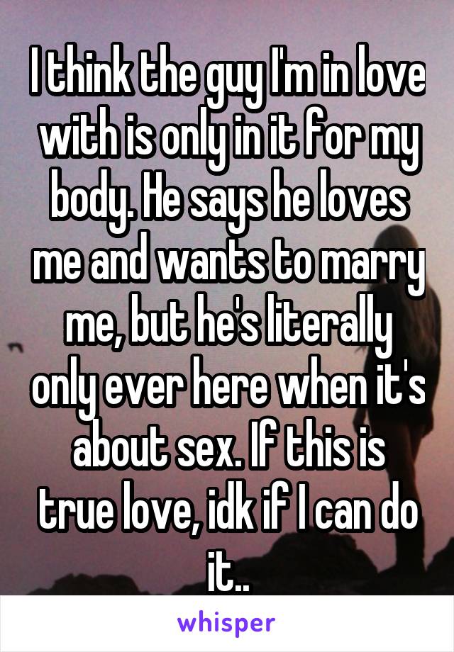 I think the guy I'm in love with is only in it for my body. He says he loves me and wants to marry me, but he's literally only ever here when it's about sex. If this is true love, idk if I can do it..