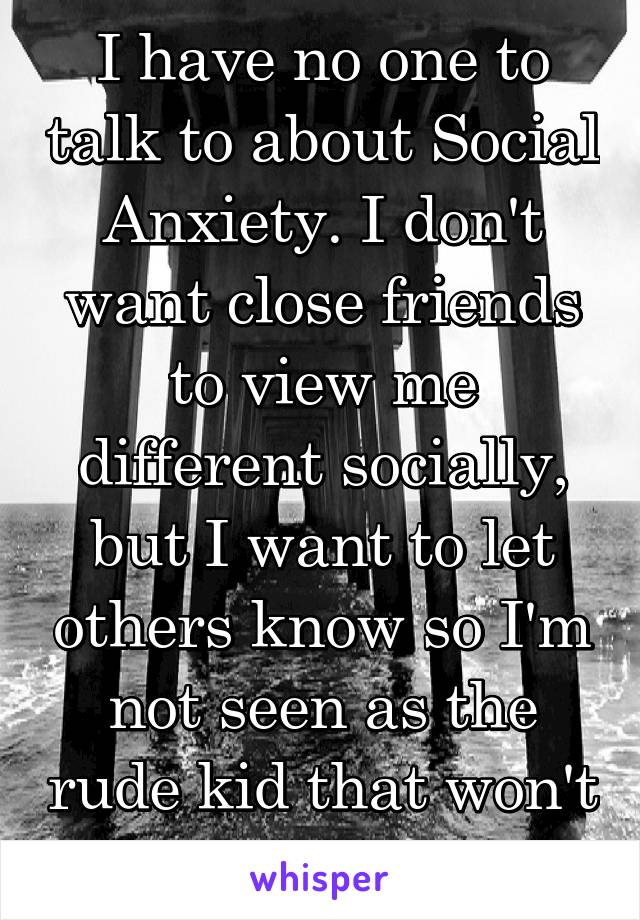 I have no one to talk to about Social Anxiety. I don't want close friends to view me different socially, but I want to let others know so I'm not seen as the rude kid that won't talk to anyone