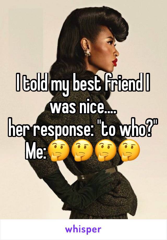 I told my best friend I was nice....
her response: "to who?" Me:🤔🤔🤔🤔