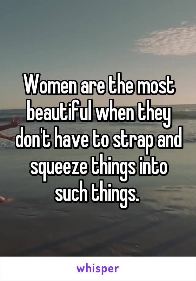 Women are the most beautiful when they don't have to strap and squeeze things into such things. 