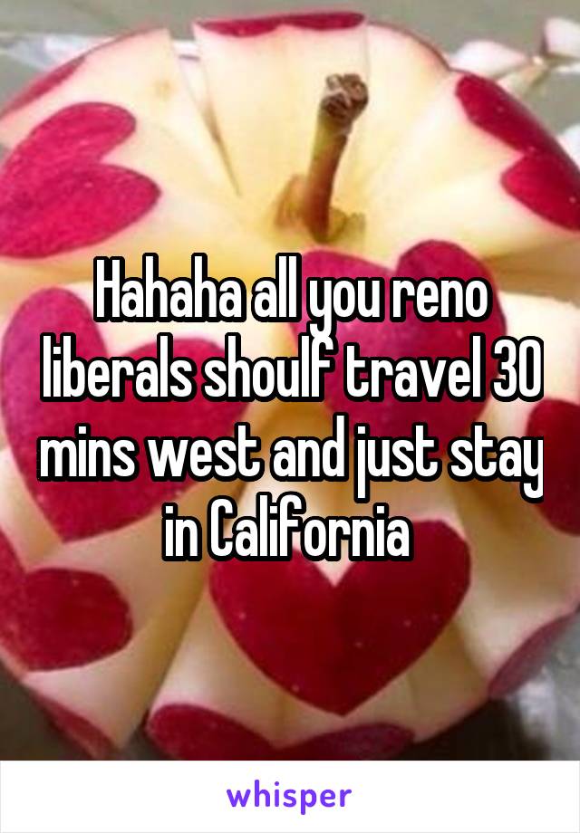 Hahaha all you reno liberals shoulf travel 30 mins west and just stay in California 