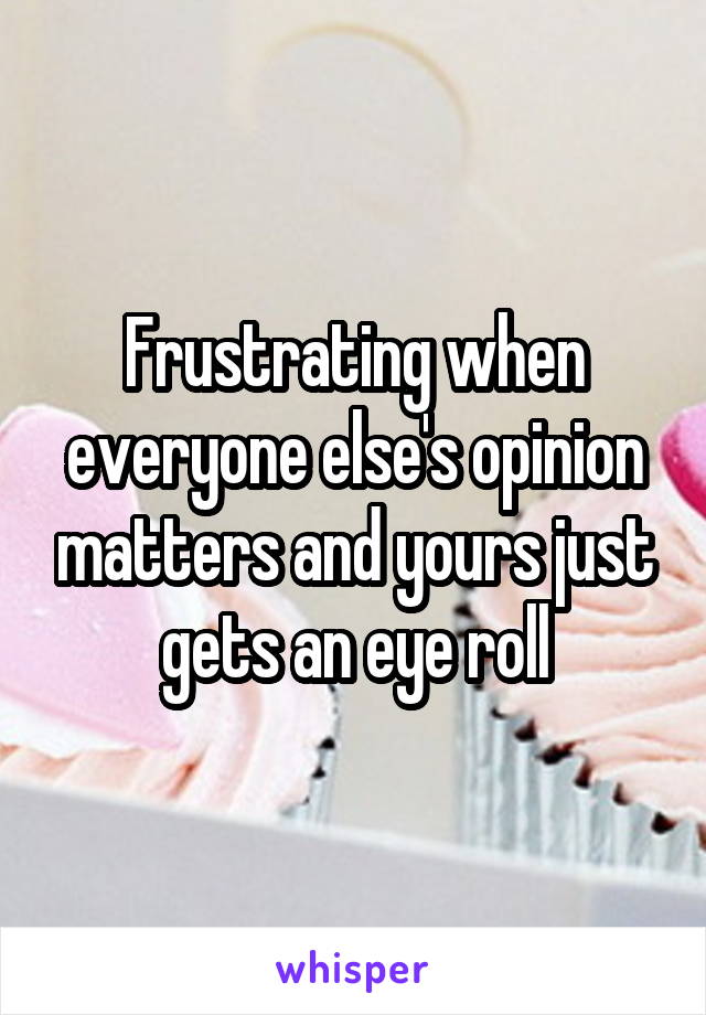 Frustrating when everyone else's opinion matters and yours just gets an eye roll