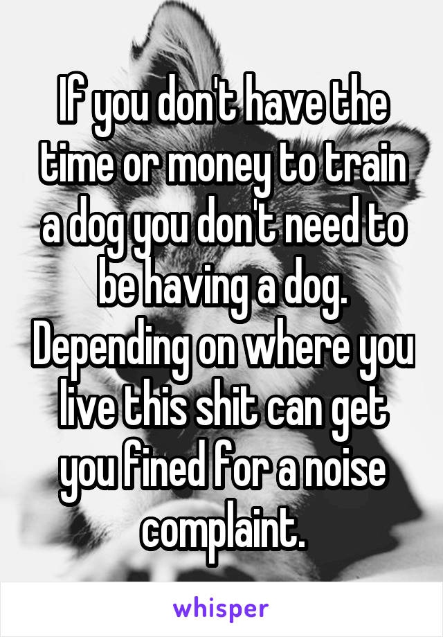 If you don't have the time or money to train a dog you don't need to be having a dog. Depending on where you live this shit can get you fined for a noise complaint.