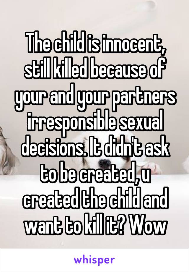 The child is innocent, still killed because of your and your partners irresponsible sexual decisions. It didn't ask to be created, u created the child and want to kill it? Wow