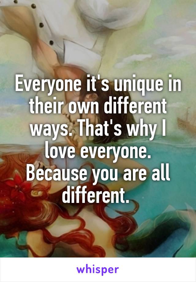 Everyone it's unique in their own different ways. That's why I love everyone. Because you are all different. 