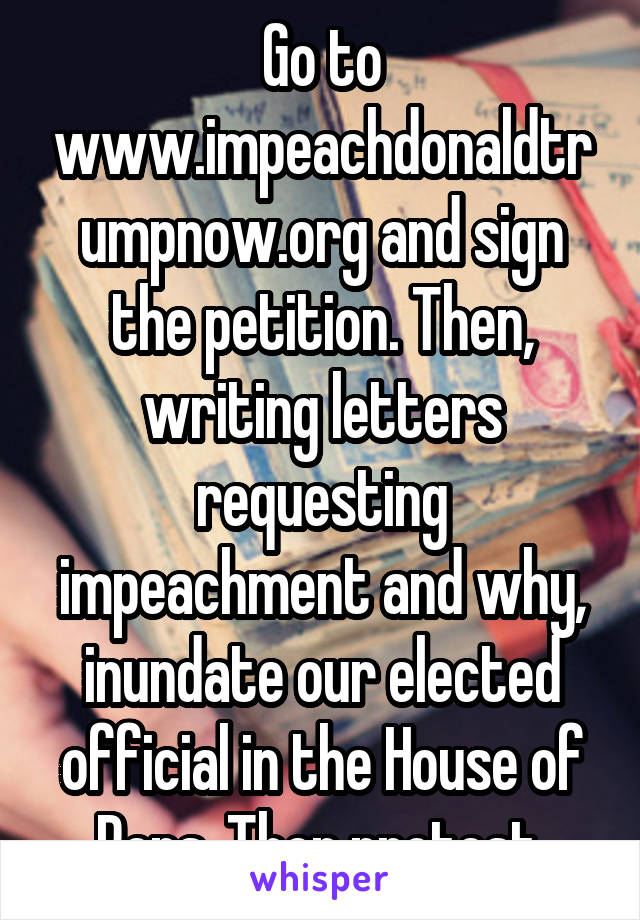 Go to www.impeachdonaldtrumpnow.org and sign the petition. Then, writing letters requesting impeachment and why, inundate our elected official in the House of Reps. Then protest.