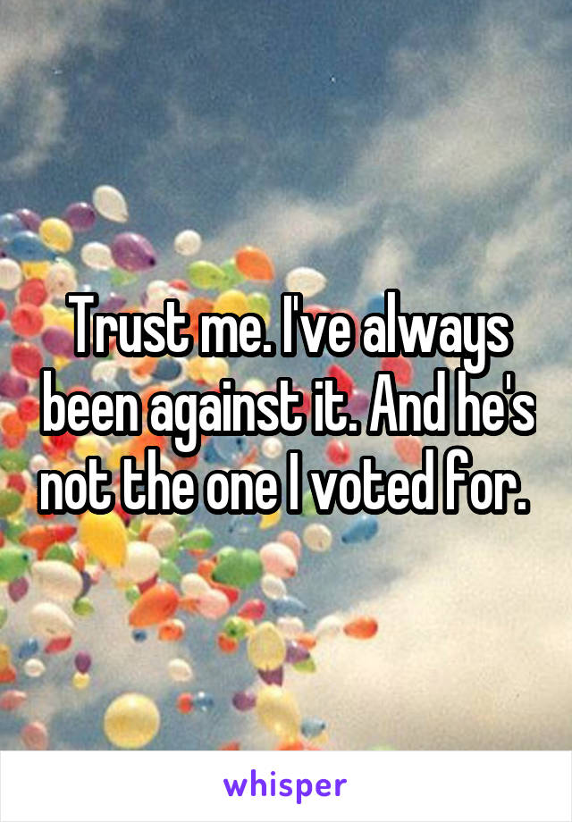 Trust me. I've always been against it. And he's not the one I voted for. 