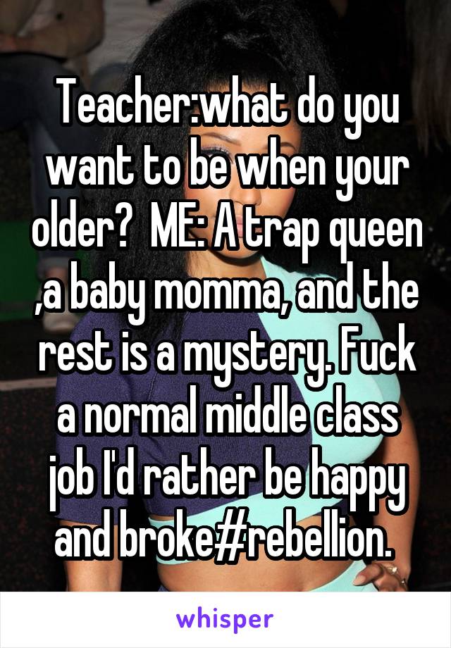 Teacher:what do you want to be when your older?  ME: A trap queen ,a baby momma, and the rest is a mystery. Fuck a normal middle class job I'd rather be happy and broke#rebellion. 