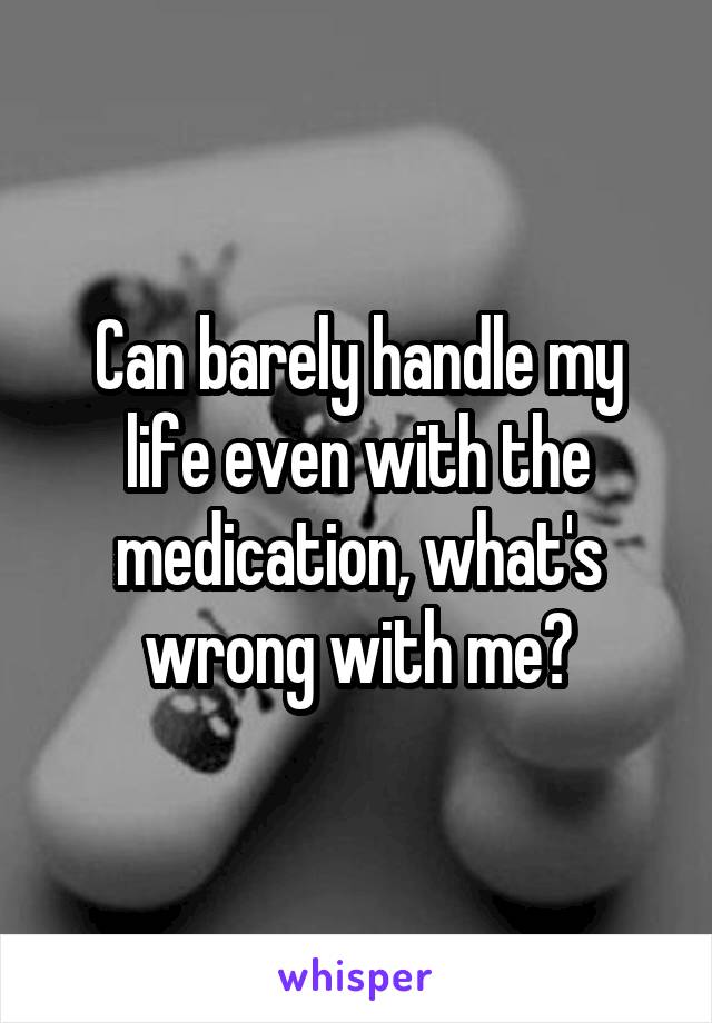 Can barely handle my life even with the medication, what's wrong with me?