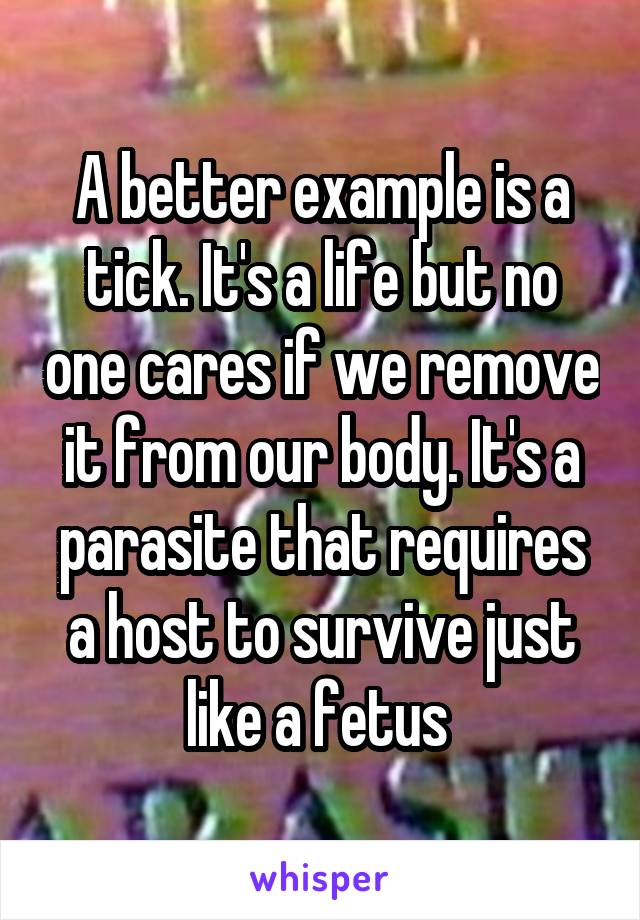 A better example is a tick. It's a life but no one cares if we remove it from our body. It's a parasite that requires a host to survive just like a fetus 