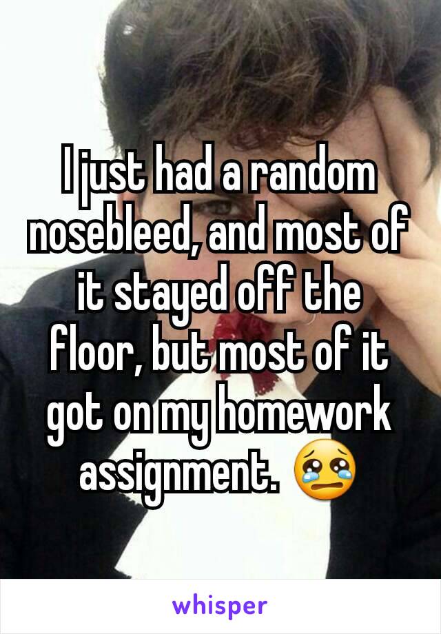 I just had a random nosebleed, and most of it stayed off the floor, but most of it got on my homework assignment. 😢