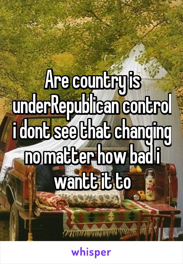 Are country is underRepublican control i dont see that changing no matter how bad i wantt it to