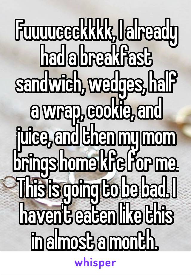 Fuuuuccckkkk, I already had a breakfast sandwich, wedges, half a wrap, cookie, and juice, and then my mom brings home kfc for me. This is going to be bad. I haven't eaten like this in almost a month. 