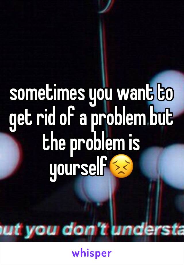 sometimes you want to get rid of a problem but the problem is yourself😣