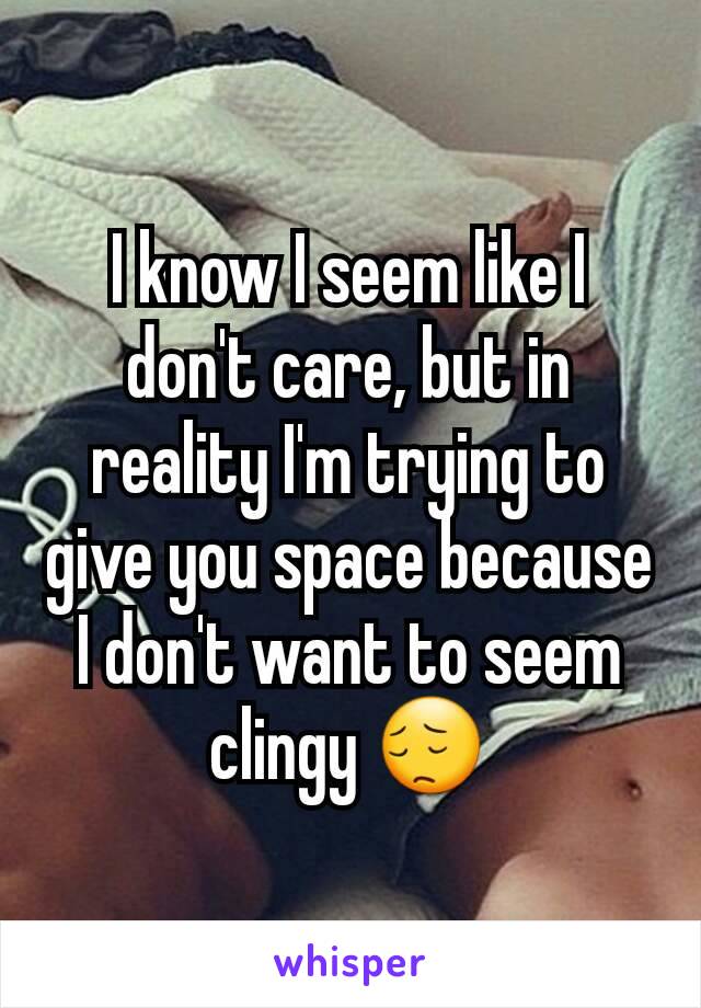 I know I seem like I don't care, but in reality I'm trying to give you space because I don't want to seem clingy 😔