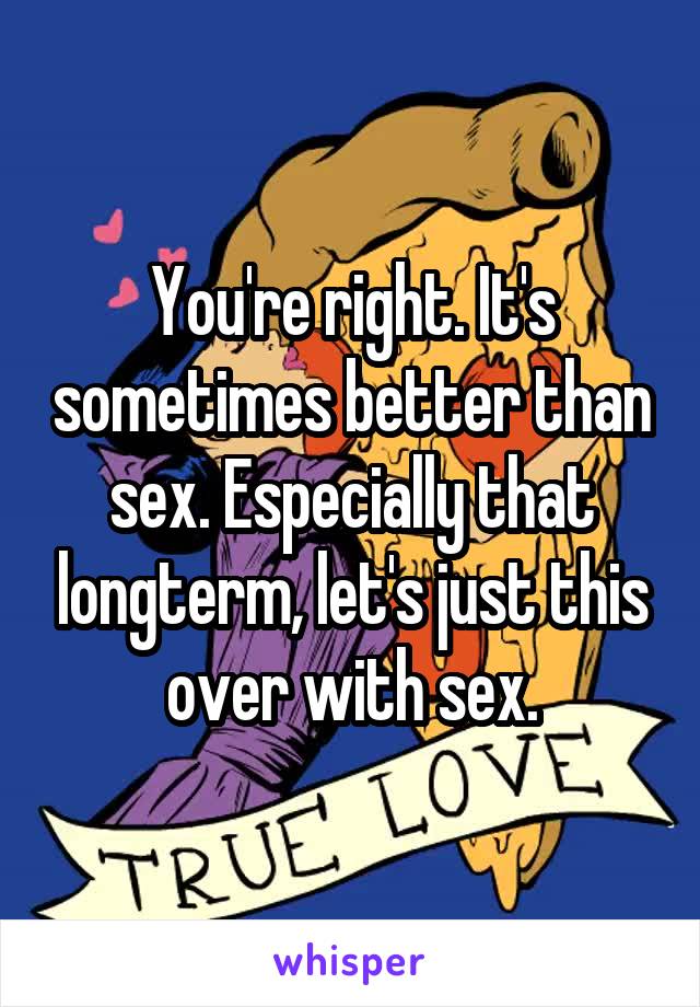 You're right. It's sometimes better than sex. Especially that longterm, let's just this over with sex.