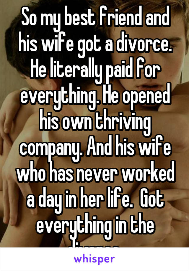 So my best friend and his wife got a divorce. He literally paid for everything. He opened his own thriving company. And his wife who has never worked a day in her life.  Got everything in the divorce 