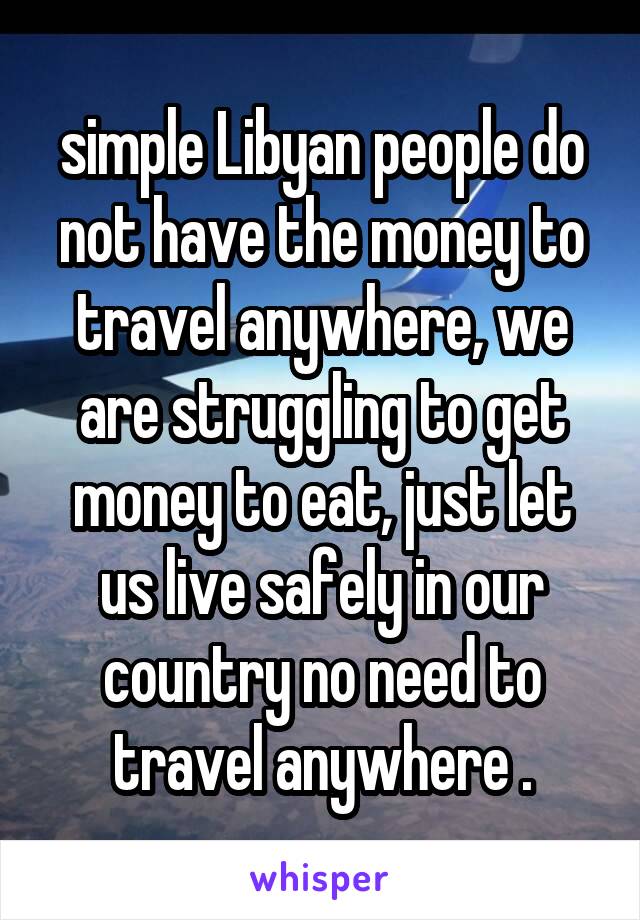 simple Libyan people do not have the money to travel anywhere, we are struggling to get money to eat, just let us live safely in our country no need to travel anywhere .