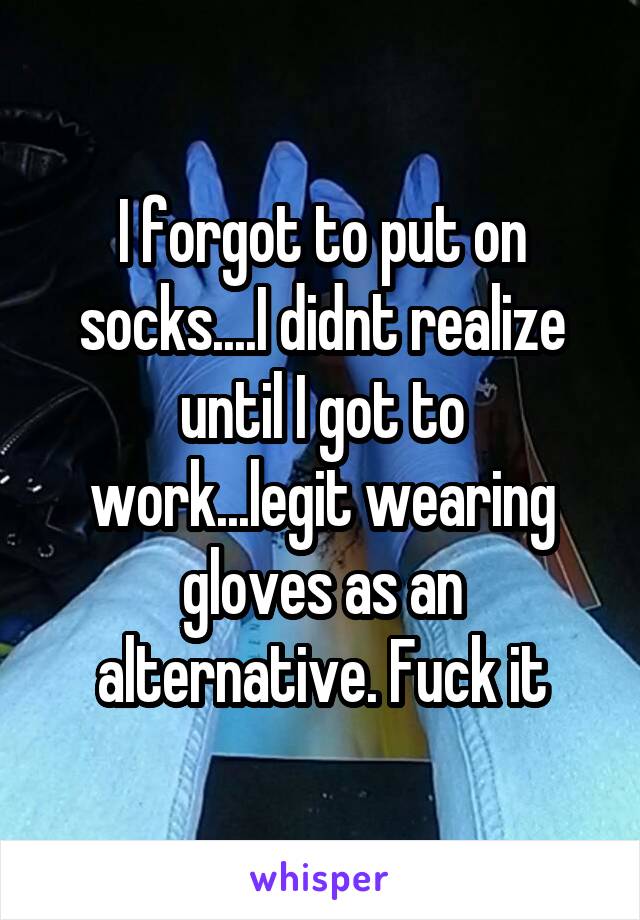 I forgot to put on socks....I didnt realize until I got to work...legit wearing gloves as an alternative. Fuck it