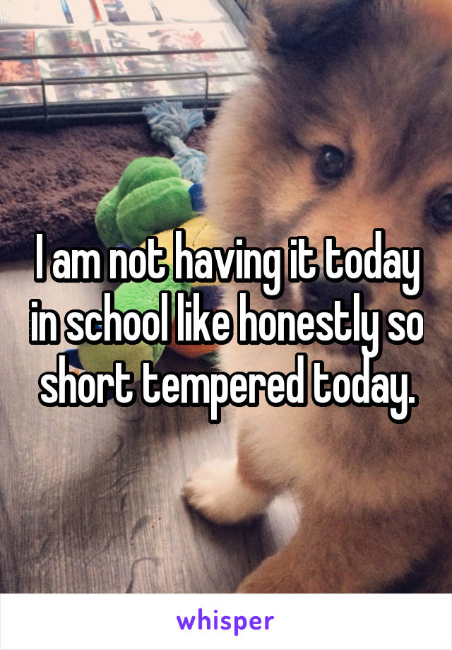 I am not having it today in school like honestly so short tempered today.