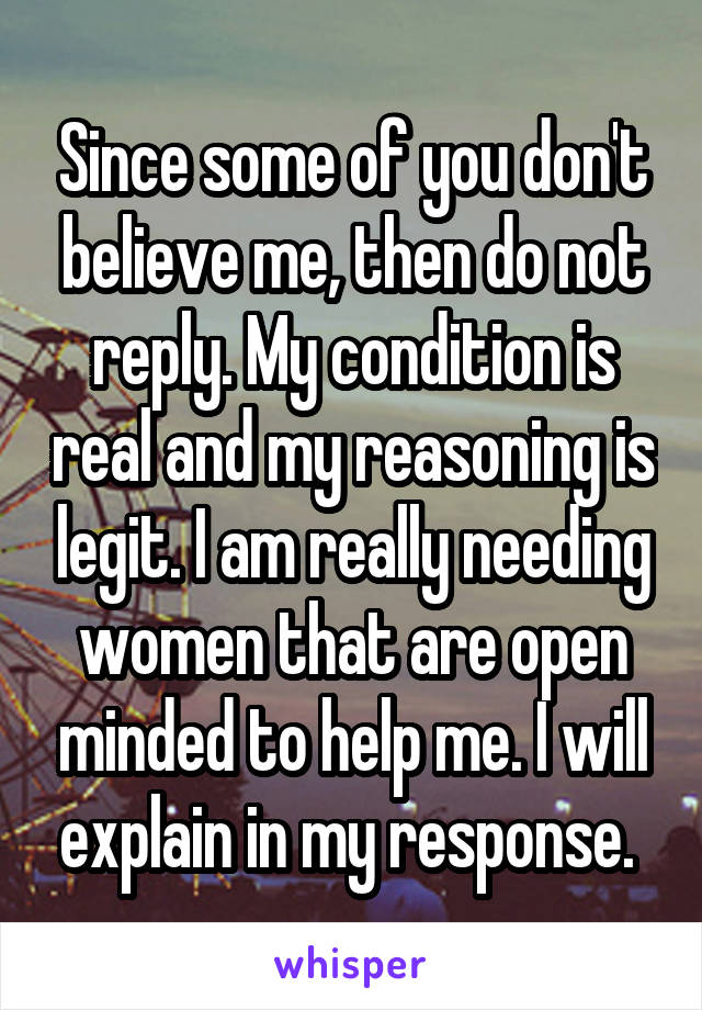 Since some of you don't believe me, then do not reply. My condition is real and my reasoning is legit. I am really needing women that are open minded to help me. I will explain in my response. 