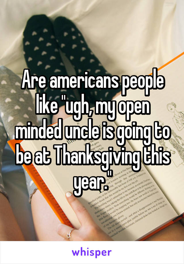 Are americans people like "ugh, my open minded uncle is going to be at Thanksgiving this year."