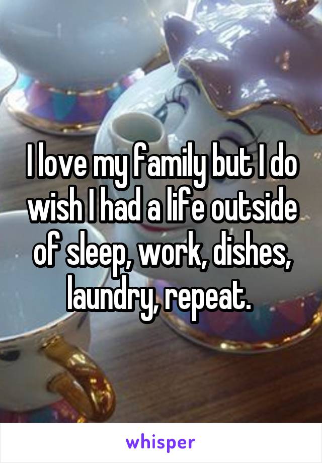 I love my family but I do wish I had a life outside of sleep, work, dishes, laundry, repeat. 