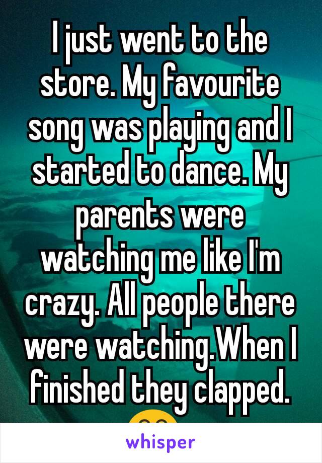 I just went to the store. My favourite song was playing and I started to dance. My parents were watching me like I'm crazy. All people there were watching.When I finished they clapped.😂?😂