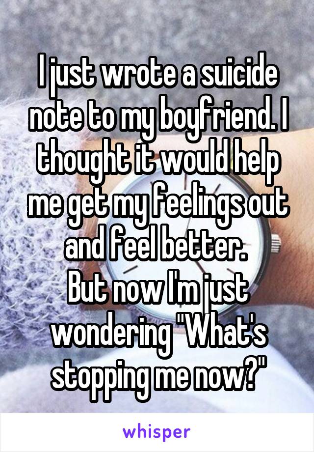 I just wrote a suicide note to my boyfriend. I thought it would help me get my feelings out and feel better. 
But now I'm just wondering "What's stopping me now?"