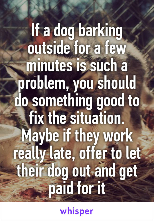 If a dog barking outside for a few minutes is such a problem, you should do something good to fix the situation. Maybe if they work really late, offer to let their dog out and get paid for it