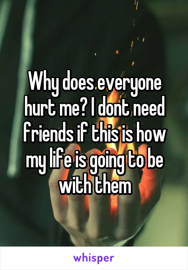 Why does everyone hurt me? I dont need friends if this is how my life is going to be with them