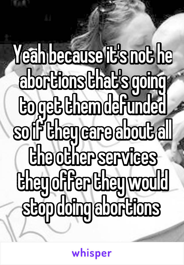 Yeah because it's not he abortions that's going to get them defunded so if they care about all the other services they offer they would stop doing abortions 