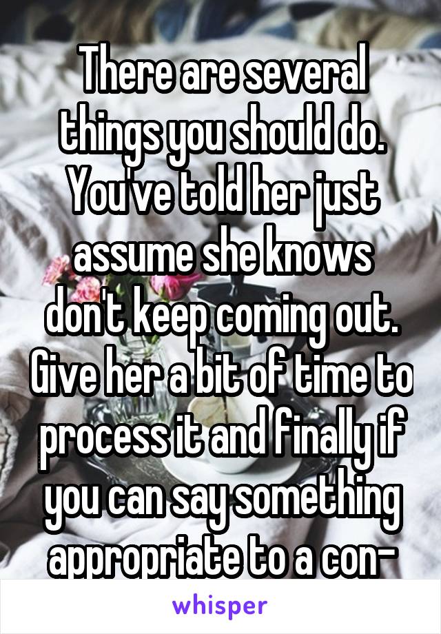 There are several things you should do. You've told her just assume she knows don't keep coming out. Give her a bit of time to process it and finally if you can say something appropriate to a con-