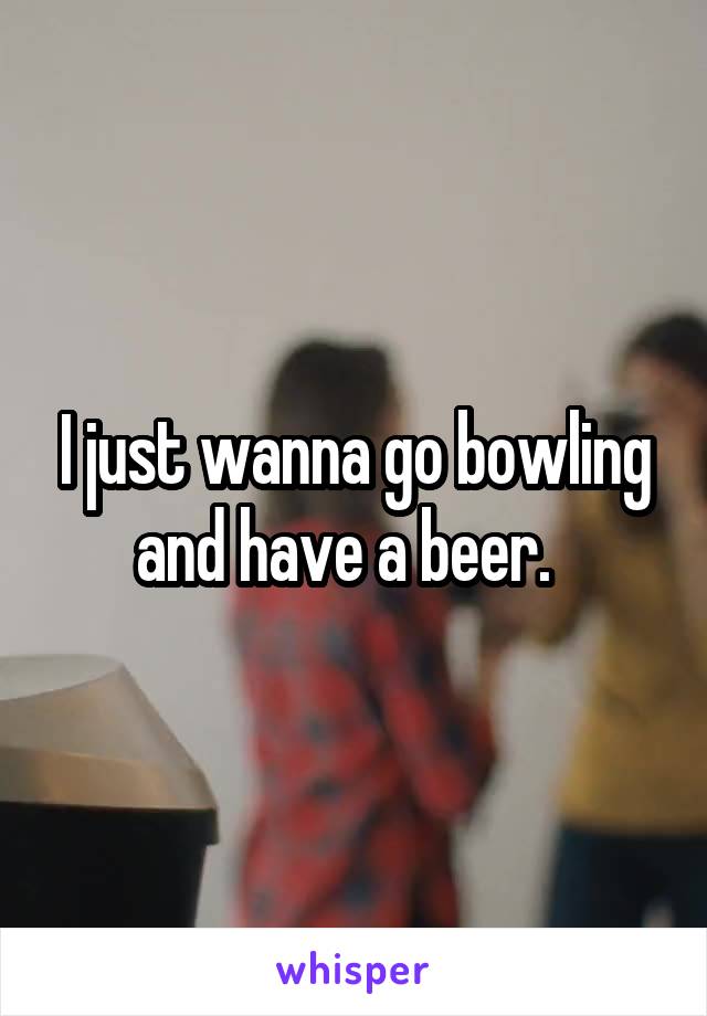 I just wanna go bowling and have a beer.  