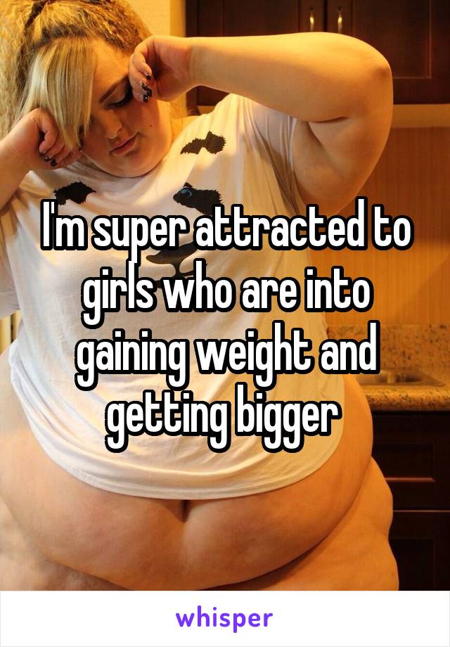 I'm super attracted to girls who are into gaining weight and getting bigger 