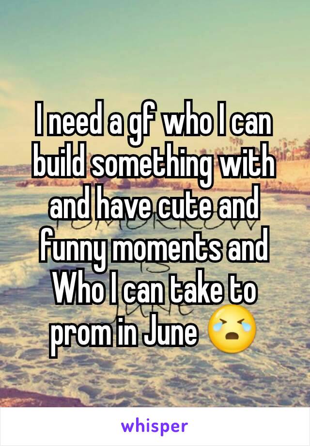 I need a gf who I can build something with and have cute and funny moments and Who I can take to prom in June 😭