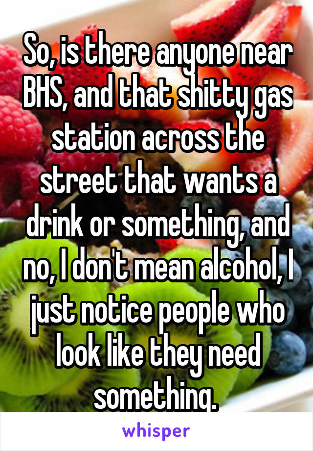 So, is there anyone near BHS, and that shitty gas station across the street that wants a drink or something, and no, I don't mean alcohol, I just notice people who look like they need something. 