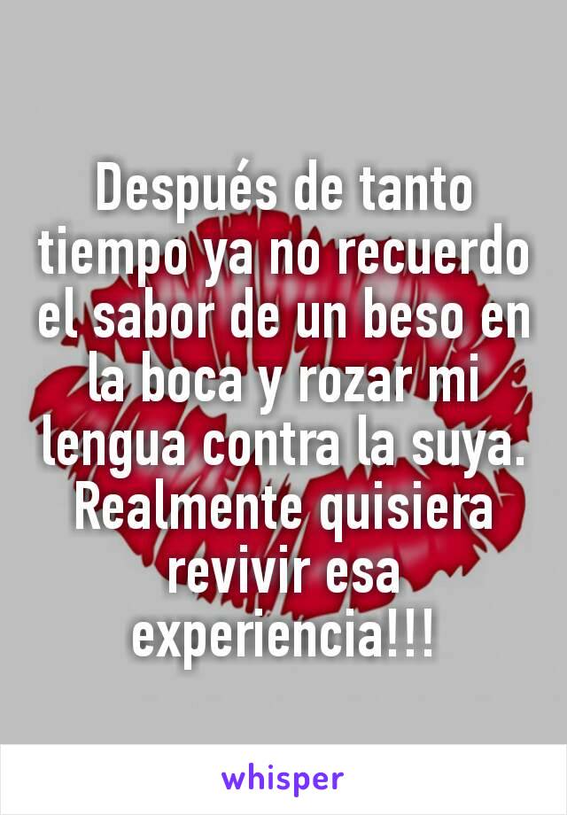 Después de tanto tiempo ya no recuerdo el sabor de un beso en la boca y rozar mi lengua contra la suya. Realmente quisiera revivir esa experiencia!!!