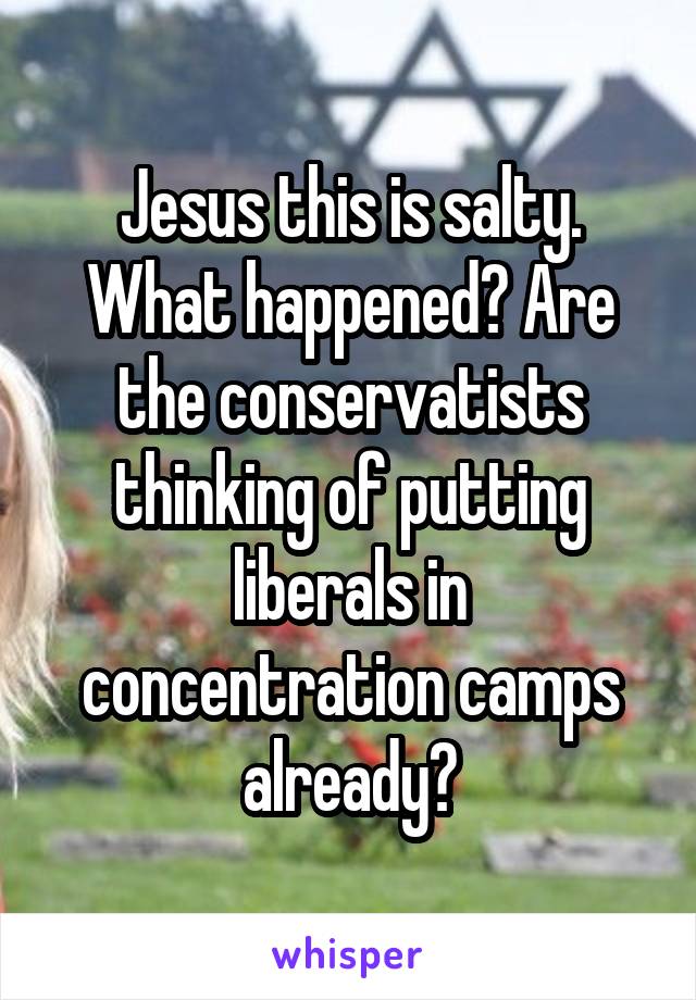 Jesus this is salty. What happened? Are the conservatists thinking of putting liberals in concentration camps already?