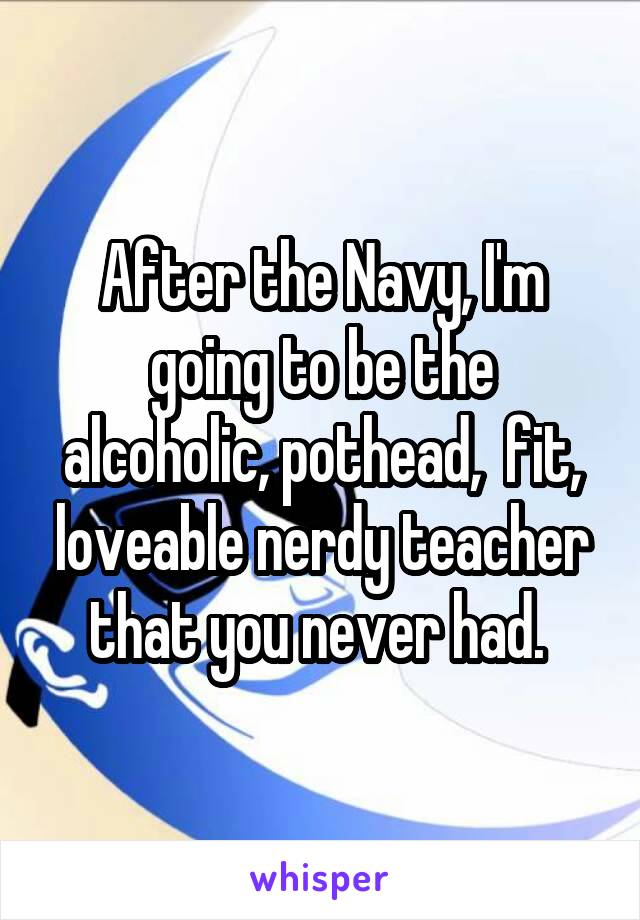 After the Navy, I'm going to be the alcoholic, pothead,  fit, loveable nerdy teacher that you never had. 