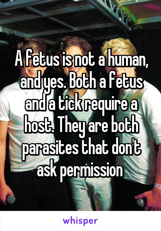 A fetus is not a human, and yes. Both a fetus and a tick require a host. They are both parasites that don't ask permission 