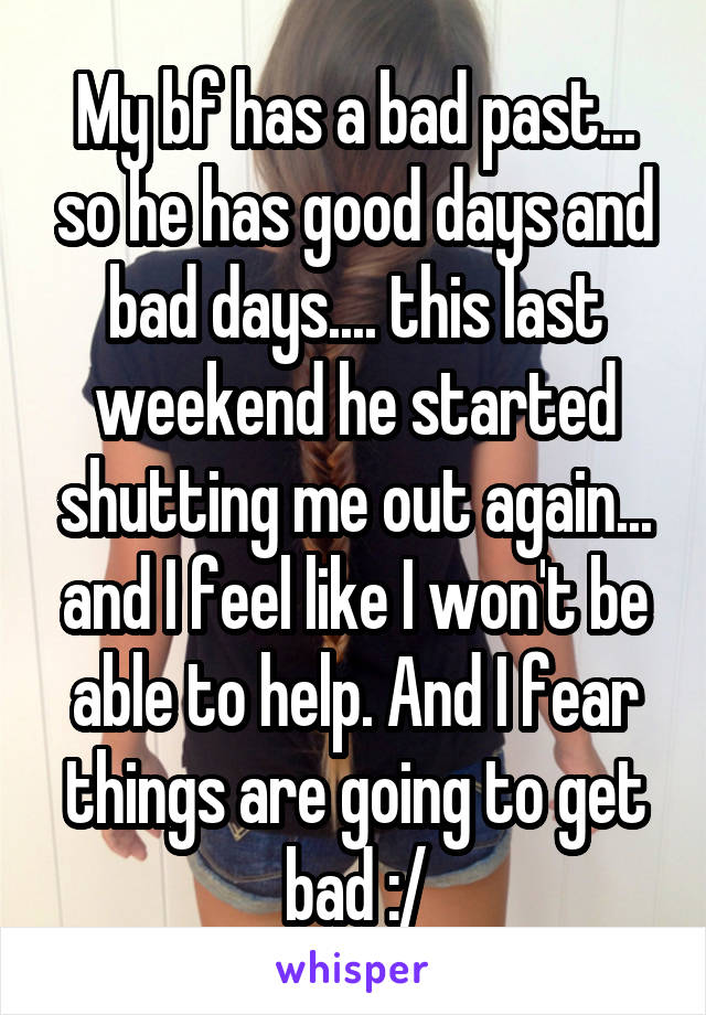 My bf has a bad past... so he has good days and bad days.... this last weekend he started shutting me out again... and I feel like I won't be able to help. And I fear things are going to get bad :/