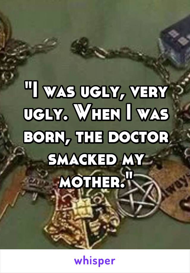 "I was ugly, very ugly. When I was born, the doctor smacked my mother."