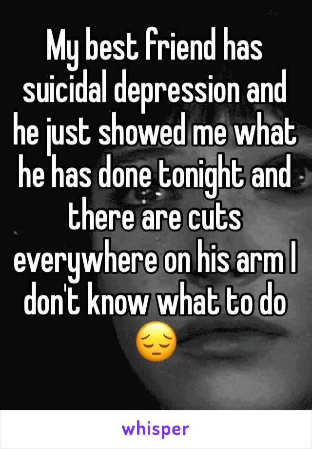 My best friend has suicidal depression and he just showed me what he has done tonight and there are cuts everywhere on his arm I don't know what to do 😔