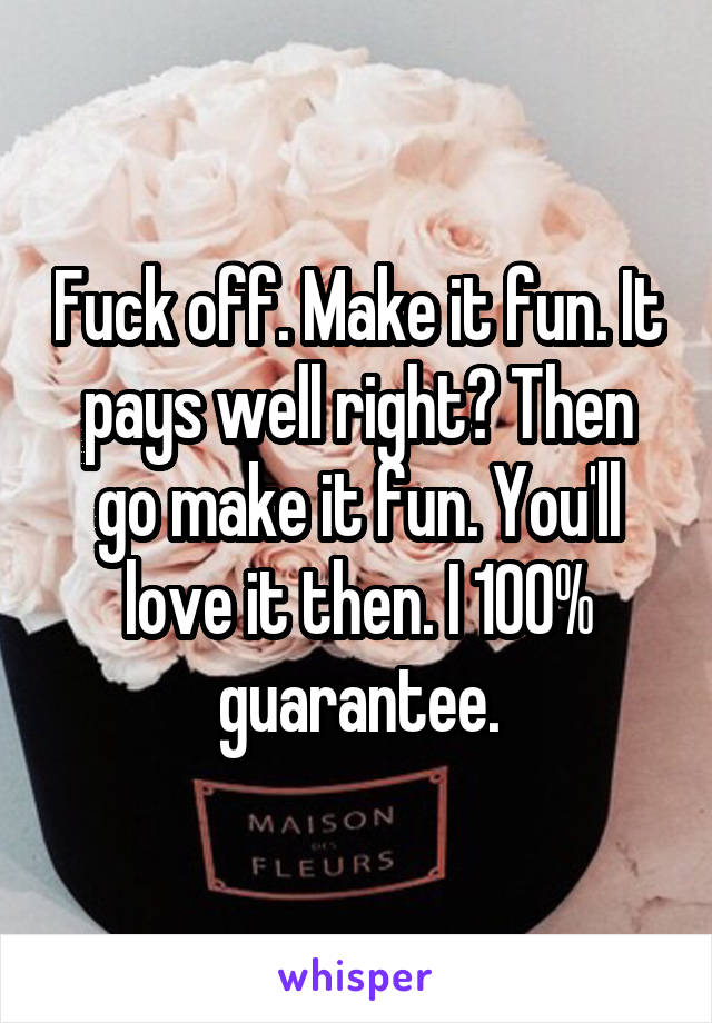 Fuck off. Make it fun. It pays well right? Then go make it fun. You'll love it then. I 100% guarantee.