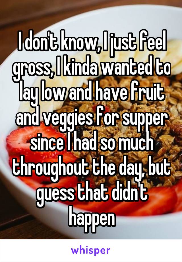 I don't know, I just feel gross, I kinda wanted to lay low and have fruit and veggies for supper since I had so much throughout the day, but guess that didn't happen