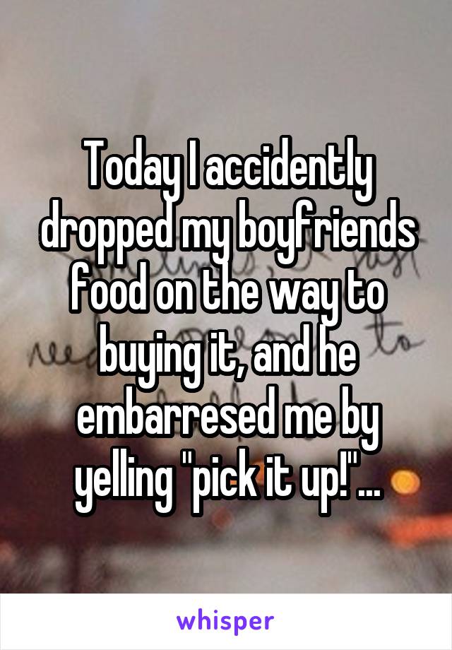 Today I accidently dropped my boyfriends food on the way to buying it, and he embarresed me by yelling "pick it up!"...