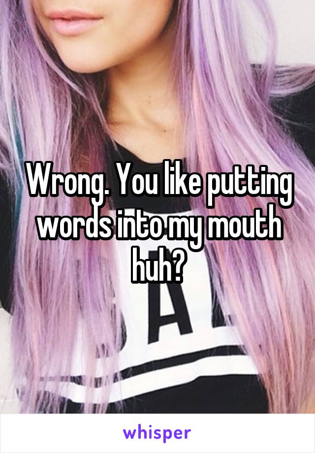 Wrong. You like putting words into my mouth huh?