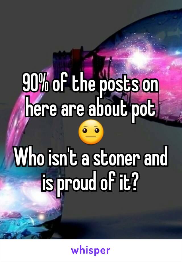 90% of the posts on here are about pot 😐
Who isn't a stoner and is proud of it?